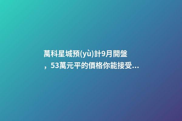 萬科星城預(yù)計9月開盤，5.3萬元/平的價格你能接受嗎？